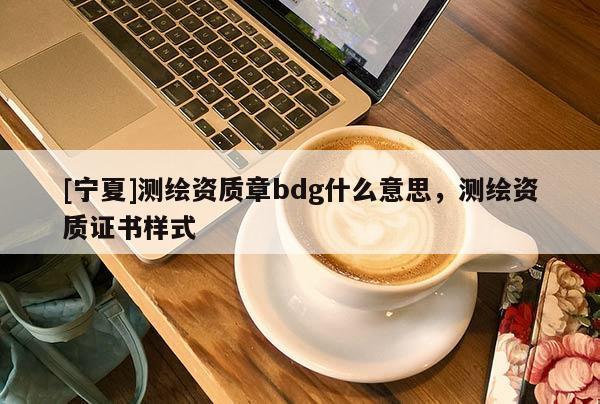 [寧夏]測(cè)繪資質(zhì)章bdg什么意思，測(cè)繪資質(zhì)證書(shū)樣式