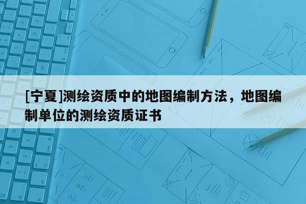 [寧夏]測繪資質(zhì)中的地圖編制方法，地圖編制單位的測繪資質(zhì)證書