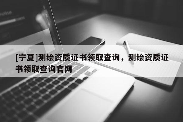 [寧夏]測繪資質證書領取查詢，測繪資質證書領取查詢官網