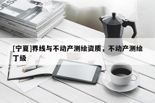 [寧夏]界線與不動產測繪資質，不動產測繪丁級