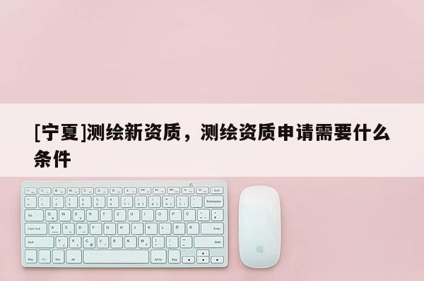 [寧夏]測繪新資質，測繪資質申請需要什么條件