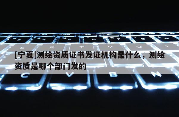 [寧夏]測繪資質證書發證機構是什么，測繪資質是哪個部門發的