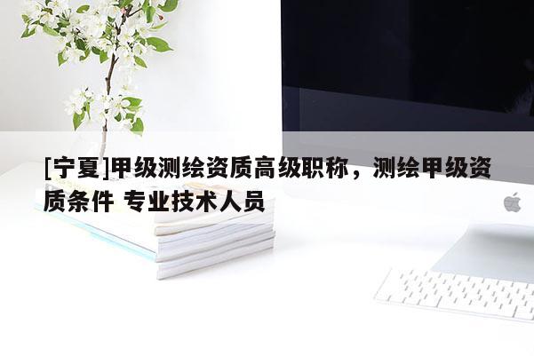 [寧夏]甲級測繪資質高級職稱，測繪甲級資質條件 專業技術人員