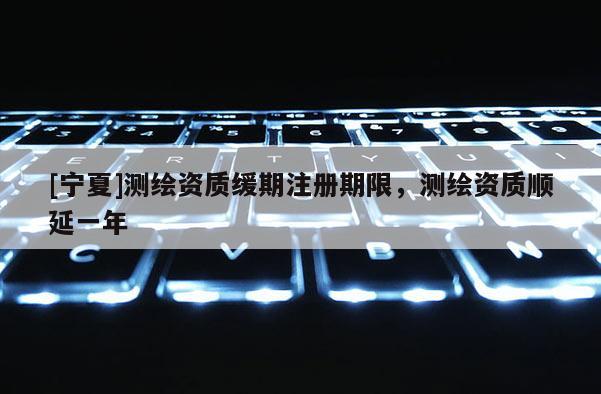 [寧夏]測繪資質緩期注冊期限，測繪資質順延一年