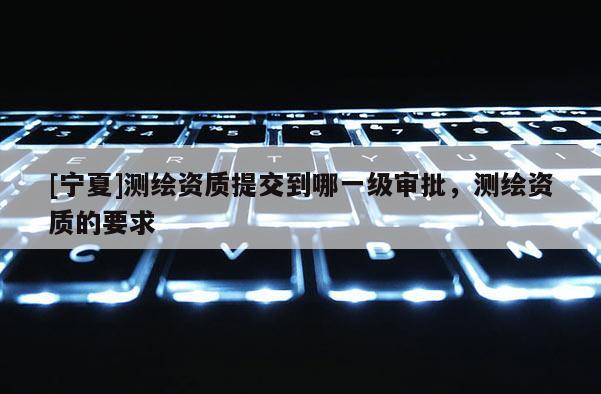 [寧夏]測繪資質提交到哪一級審批，測繪資質的要求