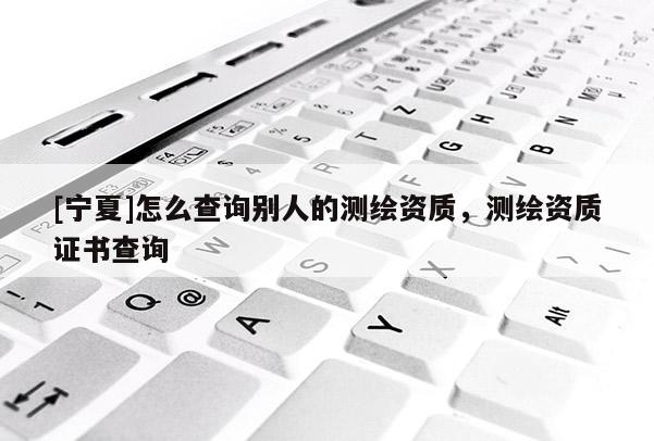 [寧夏]怎么查詢別人的測繪資質，測繪資質證書查詢