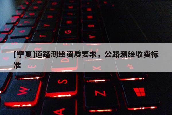 [寧夏]道路測(cè)繪資質(zhì)要求，公路測(cè)繪收費(fèi)標(biāo)準(zhǔn)