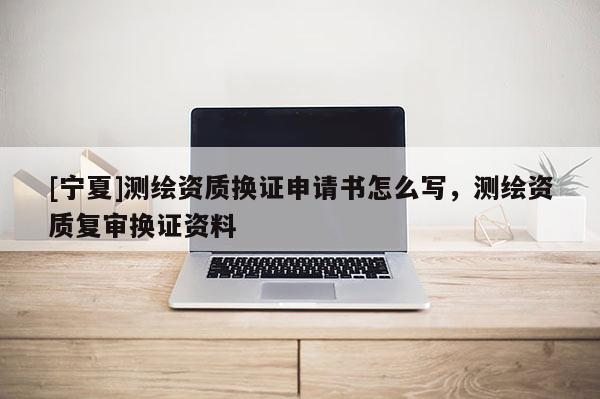 [寧夏]測繪資質換證申請書怎么寫，測繪資質復審換證資料