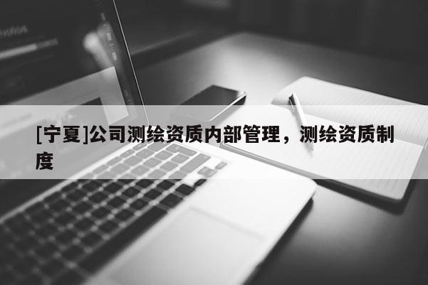 [寧夏]公司測繪資質(zhì)內(nèi)部管理，測繪資質(zhì)制度