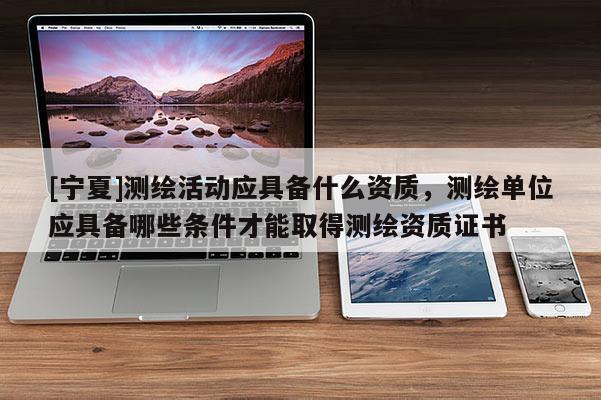 [寧夏]測繪活動應(yīng)具備什么資質(zhì)，測繪單位應(yīng)具備哪些條件才能取得測繪資質(zhì)證書