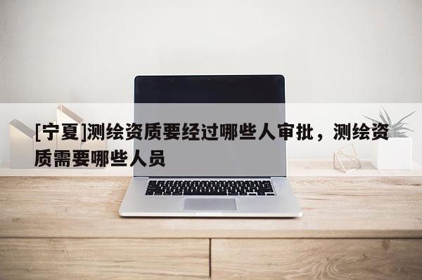 [寧夏]測繪資質要經過哪些人審批，測繪資質需要哪些人員