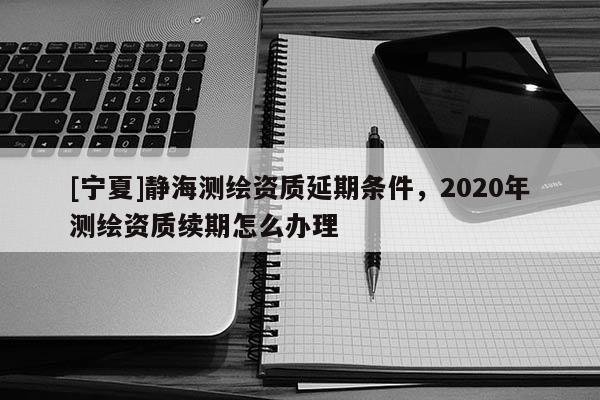 [寧夏]靜海測繪資質(zhì)延期條件，2020年測繪資質(zhì)續(xù)期怎么辦理