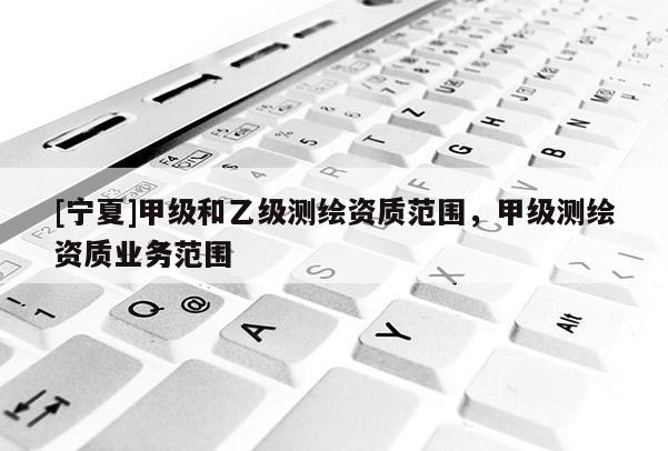 [寧夏]甲級(jí)和乙級(jí)測(cè)繪資質(zhì)范圍，甲級(jí)測(cè)繪資質(zhì)業(yè)務(wù)范圍