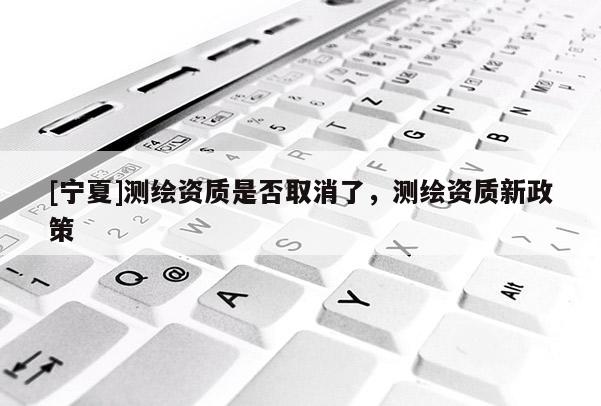 [寧夏]測繪資質是否取消了，測繪資質新政策