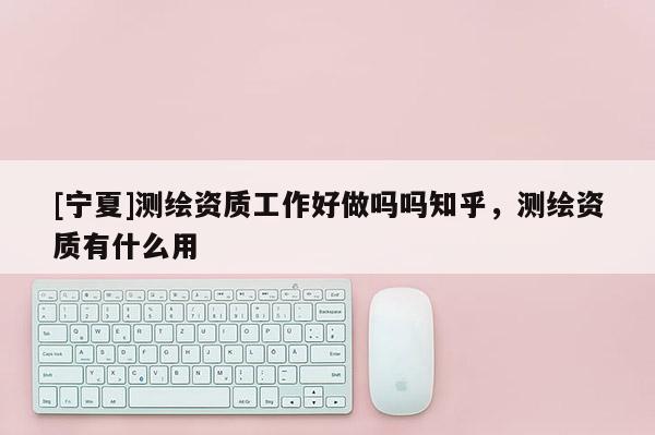 [寧夏]測繪資質(zhì)工作好做嗎嗎知乎，測繪資質(zhì)有什么用