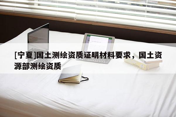 [寧夏]國(guó)土測(cè)繪資質(zhì)證明材料要求，國(guó)土資源部測(cè)繪資質(zhì)