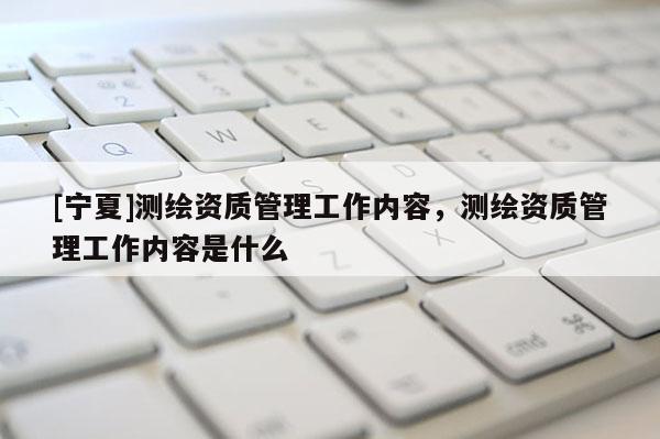 [寧夏]測繪資質管理工作內容，測繪資質管理工作內容是什么