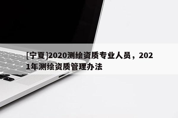 [寧夏]2020測繪資質專業人員，2021年測繪資質管理辦法