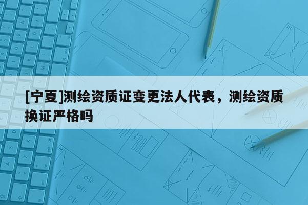 [寧夏]測繪資質證變更法人代表，測繪資質換證嚴格嗎