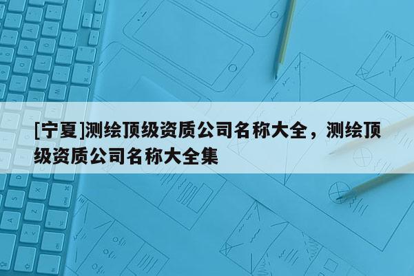 [寧夏]測繪頂級資質公司名稱大全，測繪頂級資質公司名稱大全集