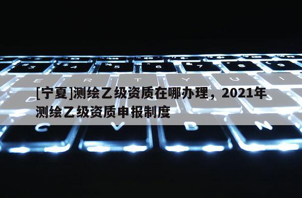 [寧夏]測繪乙級資質在哪辦理，2021年測繪乙級資質申報制度
