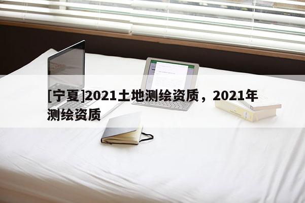 [寧夏]2021土地測繪資質，2021年測繪資質