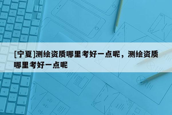 [寧夏]測(cè)繪資質(zhì)哪里考好一點(diǎn)呢，測(cè)繪資質(zhì)哪里考好一點(diǎn)呢