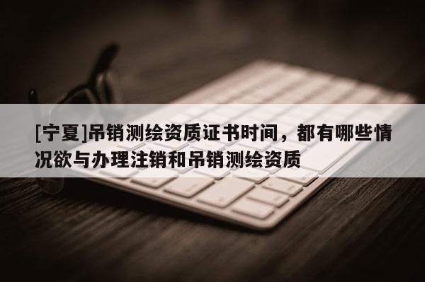 [寧夏]吊銷(xiāo)測(cè)繪資質(zhì)證書(shū)時(shí)間，都有哪些情況欲與辦理注銷(xiāo)和吊銷(xiāo)測(cè)繪資質(zhì)