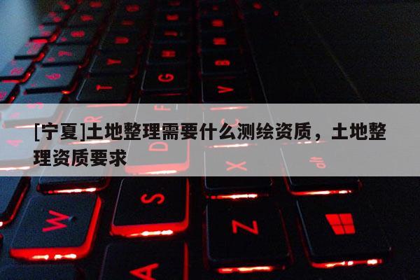 [寧夏]土地整理需要什么測繪資質，土地整理資質要求