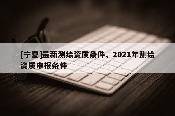 [寧夏]最新測繪資質(zhì)條件，2021年測繪資質(zhì)申報條件