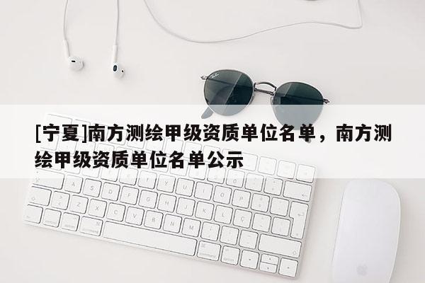 [寧夏]南方測(cè)繪甲級(jí)資質(zhì)單位名單，南方測(cè)繪甲級(jí)資質(zhì)單位名單公示