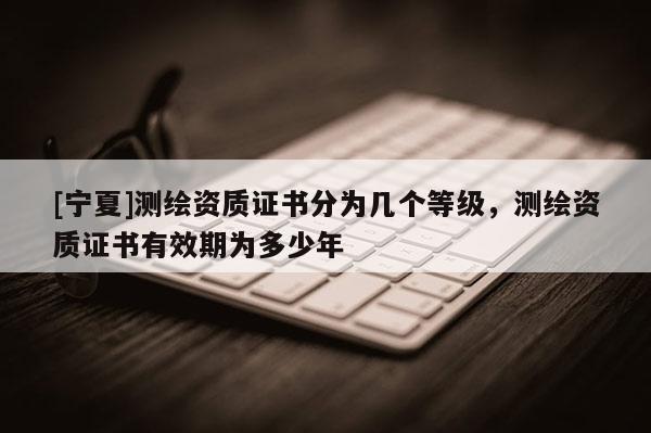 [寧夏]測繪資質證書分為幾個等級，測繪資質證書有效期為多少年