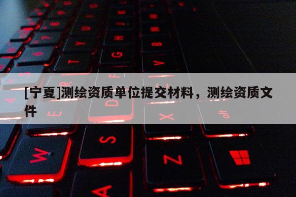 [寧夏]測繪資質單位提交材料，測繪資質文件