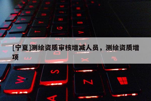 [寧夏]測繪資質審核增減人員，測繪資質增項