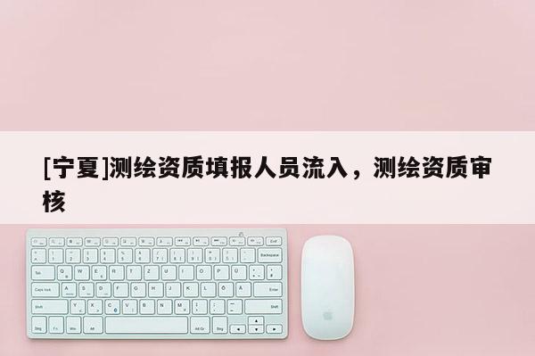 [寧夏]測繪資質填報人員流入，測繪資質審核