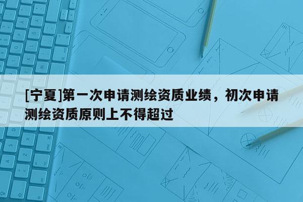 [寧夏]第一次申請測繪資質業績，初次申請測繪資質原則上不得超過