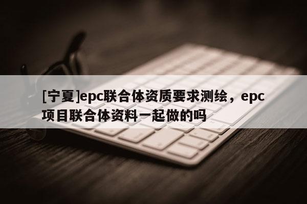 [寧夏]epc聯合體資質要求測繪，epc項目聯合體資料一起做的嗎