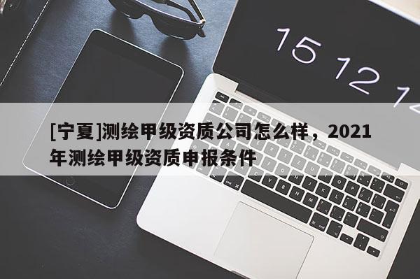 [寧夏]測繪甲級資質公司怎么樣，2021年測繪甲級資質申報條件