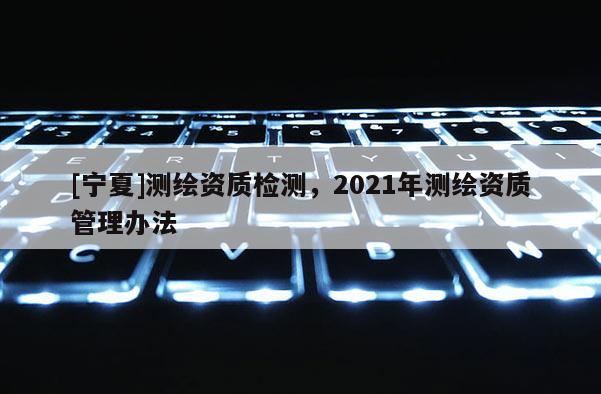 [寧夏]測繪資質(zhì)檢測，2021年測繪資質(zhì)管理辦法