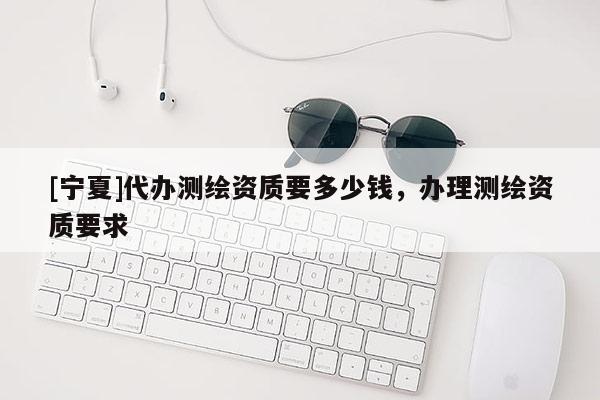 [寧夏]代辦測繪資質要多少錢，辦理測繪資質要求
