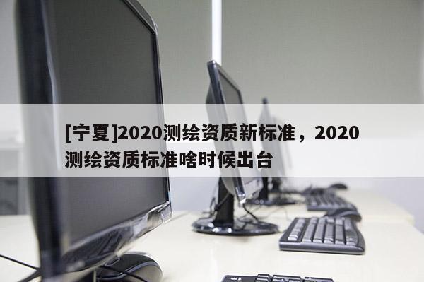[寧夏]2020測(cè)繪資質(zhì)新標(biāo)準(zhǔn)，2020測(cè)繪資質(zhì)標(biāo)準(zhǔn)啥時(shí)候出臺(tái)