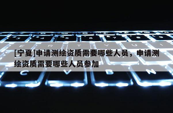 [寧夏]申請測繪資質需要哪些人員，申請測繪資質需要哪些人員參加