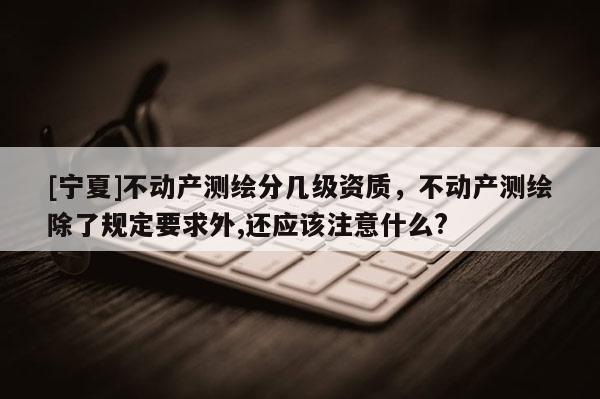 [寧夏]不動產測繪分幾級資質，不動產測繪除了規定要求外,還應該注意什么?