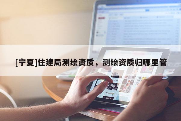 [寧夏]住建局測繪資質(zhì)，測繪資質(zhì)歸哪里管