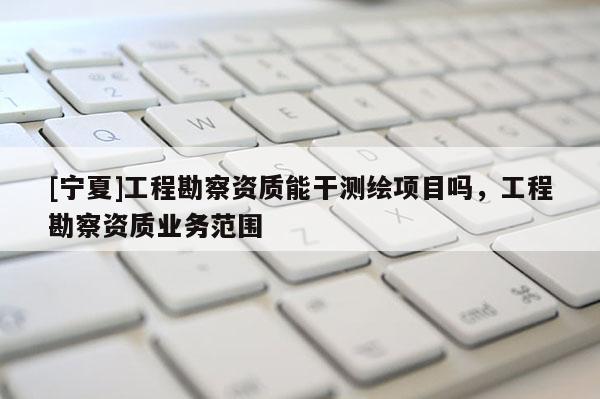 [寧夏]工程勘察資質能干測繪項目嗎，工程勘察資質業務范圍