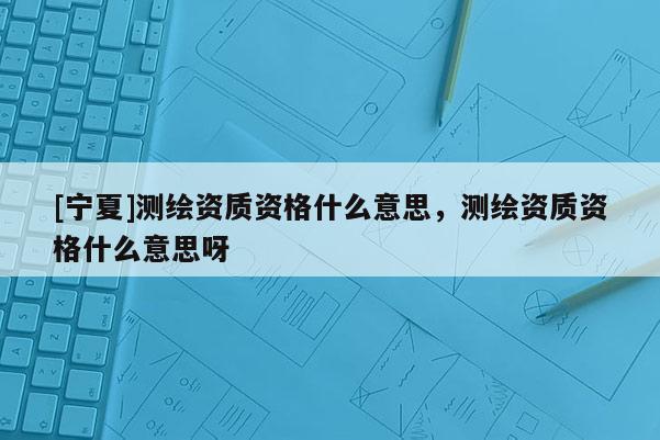 [寧夏]測繪資質(zhì)資格什么意思，測繪資質(zhì)資格什么意思呀