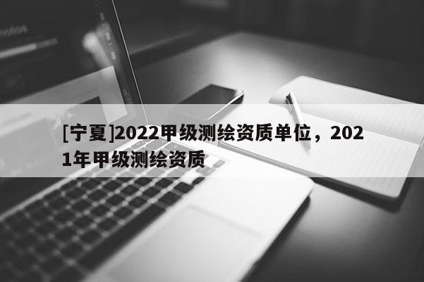 [寧夏]2022甲級測繪資質(zhì)單位，2021年甲級測繪資質(zhì)