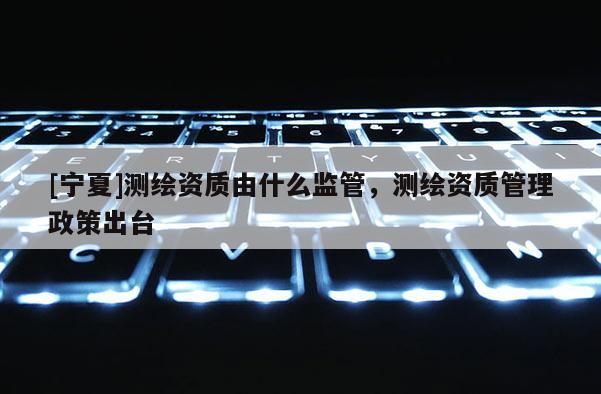 [寧夏]測繪資質(zhì)由什么監(jiān)管，測繪資質(zhì)管理政策出臺