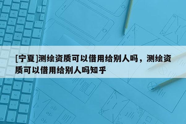 [寧夏]測繪資質可以借用給別人嗎，測繪資質可以借用給別人嗎知乎