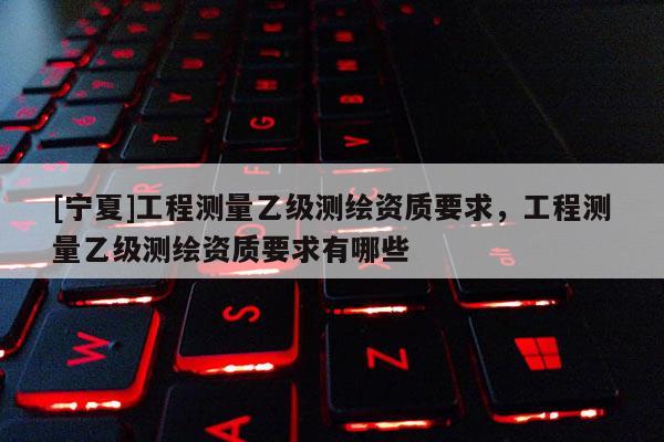 [寧夏]工程測量乙級測繪資質要求，工程測量乙級測繪資質要求有哪些